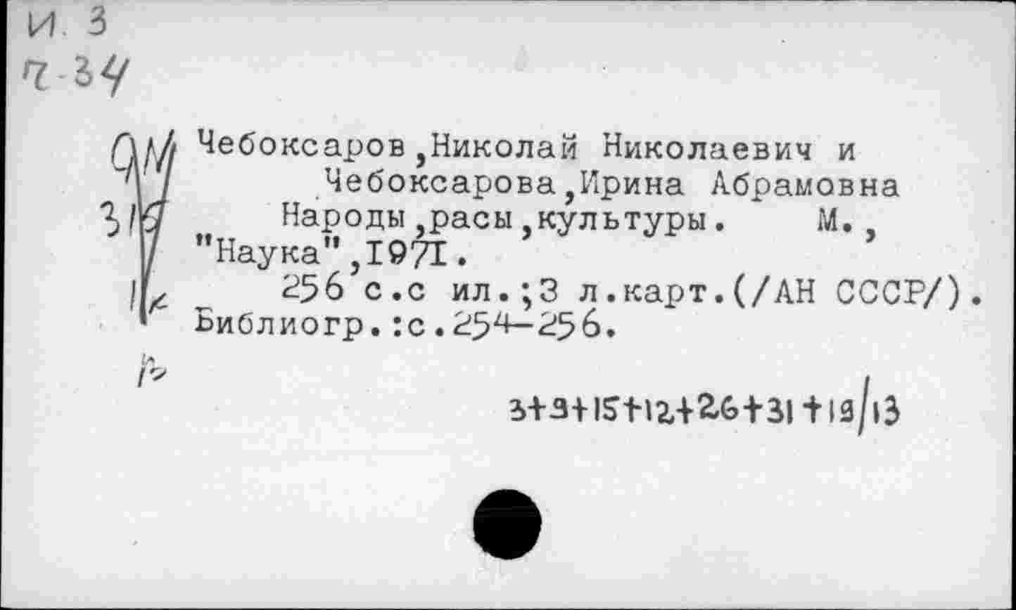 ﻿Чебоксаров ,Николай Николаевич и
“Ч /	Чебоксарова,Ирина Абрамовна
Народы,расы культуры. М.
Н "Наука",1971.
/Ь 256 с.с ил.;3 л.карт.(/АН СССР/).
* Библиогр. :с.254—256.
3+3+£6+31 + 1й/|3